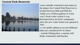 Central Park Reservoir
-most valuable waterfront real estate on
the planet, the Central Park Reservoir is
located between 86th and 96th Sts.
-holds over a billion gallons of water.
-city’s fresh water system it was
disconnected as an active component
since the new water tunnel was opened in
1991.
-a very public debate as several different
plans are considered for its future
- include fishing piers, a marina, ball
fields, restaurants and beaches
 