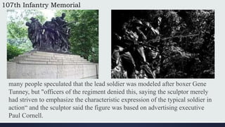 107th Infantry Memorial
many people speculated that the lead soldier was modeled after boxer Gene
Tunney, but "officers of the regiment denied this, saying the sculptor merely
had striven to emphasize the characteristic expression of the typical soldier in
action“ and the sculptor said the figure was based on advertising executive
Paul Cornell.
 