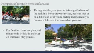 Descriptions of activities / recreational activities
• Throughout the year you can take a guided tour of
the park in a horse-drawn carriage, pedicab tour or
on a bike tour, or if you're feeling independent you
can rent a bike and tour around on your own.
• For families, there are plenty of
things to do with kids and over
20 children's playgrounds.
 