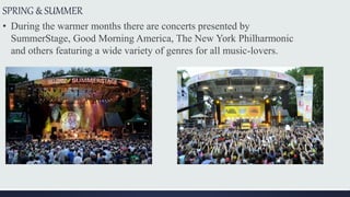 SPRING & SUMMER
• During the warmer months there are concerts presented by
SummerStage, Good Morning America, The New York Philharmonic
and others featuring a wide variety of genres for all music-lovers.
 