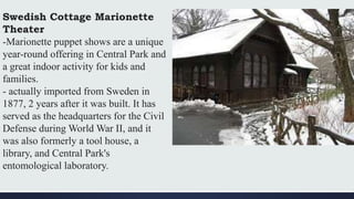 Swedish Cottage Marionette
Theater
-Marionette puppet shows are a unique
year-round offering in Central Park and
a great indoor activity for kids and
families.
- actually imported from Sweden in
1877, 2 years after it was built. It has
served as the headquarters for the Civil
Defense during World War II, and it
was also formerly a tool house, a
library, and Central Park's
entomological laboratory.
 