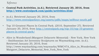 Reference
• Central Park Activities. (n.d.). Retrieved January 20, 2016, from
http://www.centralpark.com/guide/activities.html
• (n.d.). Retrieved January 20, 2016, from
http://www.centralparknyc.org/assets/pdfs/maps/selftour-south.pdf
• Top 10 Greatest Places In Central Park. (2010, September 27). Retrieved
January 20, 2016, from http://centralpark.org/top-10/top-10-greatest-
places-in-central-park/
• Alice in Wonderland (Margaret Delacorte Memorial) - New York, New York
- Smithsonian Art Inventory Sculptures on Waymarking.com. (n.d.).
Retrieved January 20, 2016, from
http://www.waymarking.com/waymarks/WMC47A_Alice_in_Wonderland_
Margaret_Delacorte_Memorial_New_York_New_York
 