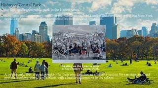 History of Cenrtal Park
▪ the first landscaped public park in the United States.
▪ merchants and landowners--admired the public grounds of London and Paris and urged that New York
needed a comparable facility to establish its international reputation.
▪ Skating on the Lake in turn
of the century Central Park.
▪ A public park, they argued, would offer their own families an attractive setting for carriage rides and
provide working-class New Yorkers with a healthy alternative to the saloon.
▪ .
 