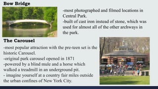 Bow Bridge
-most photographed and filmed locations in
Central Park.
-built of cast iron instead of stone, which was
used for almost all of the other archways in
the park.
The Carousel
-most popular attraction with the pre-teen set is the
historic Carousel.
-original park carousel opened in 1871
-powered by a blind mule and a horse which
walked a treadmill in an underground pit.
- imagine yourself at a country fair miles outside
the urban confines of New York City.
 