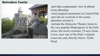 Belvedere Castle
-provides a panoramic view in almost
every direction.
-most magical monument in Central Park
-provide an overlook to the scenic
splendors around it.
-include the Delacorte Theater, home to
the very popular Shakespeare in the Park
series, the newly-restored, 55-acre Great
Lawn, once one of the Park’s original
reservoirs and, directly below, Turtle
Pond.
 