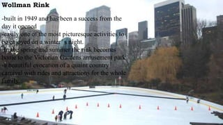 Wollman Rink
-built in 1949 and has been a success from the
day it opened
-easily one of the most picturesque activities to
be enjoyed on a winter’ s night.
-In the spring and summer the rink becomes
home to the Victorian Gardens amusement park
-a beautiful evocation of a quaint country
carnival with rides and attractions for the whole
family.
 
