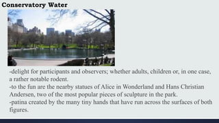 Conservatory Water
-delight for participants and observers; whether adults, children or, in one case,
a rather notable rodent.
-to the fun are the nearby statues of Alice in Wonderland and Hans Christian
Andersen, two of the most popular pieces of sculpture in the park.
-patina created by the many tiny hands that have run across the surfaces of both
figures.
 