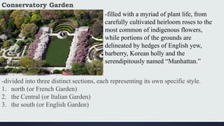 Conservatory Garden
-filled with a myriad of plant life, from
carefully cultivated heirloom roses to the
most common of indigenous flowers,
while portions of the grounds are
delineated by hedges of English yew,
barberry, Korean holly and the
serendipitously named “Manhattan.”
-divided into three distinct sections, each representing its own specific style.
1. north (or French Garden)
2. the Central (or Italian Garden)
3. the south (or English Garden)
 