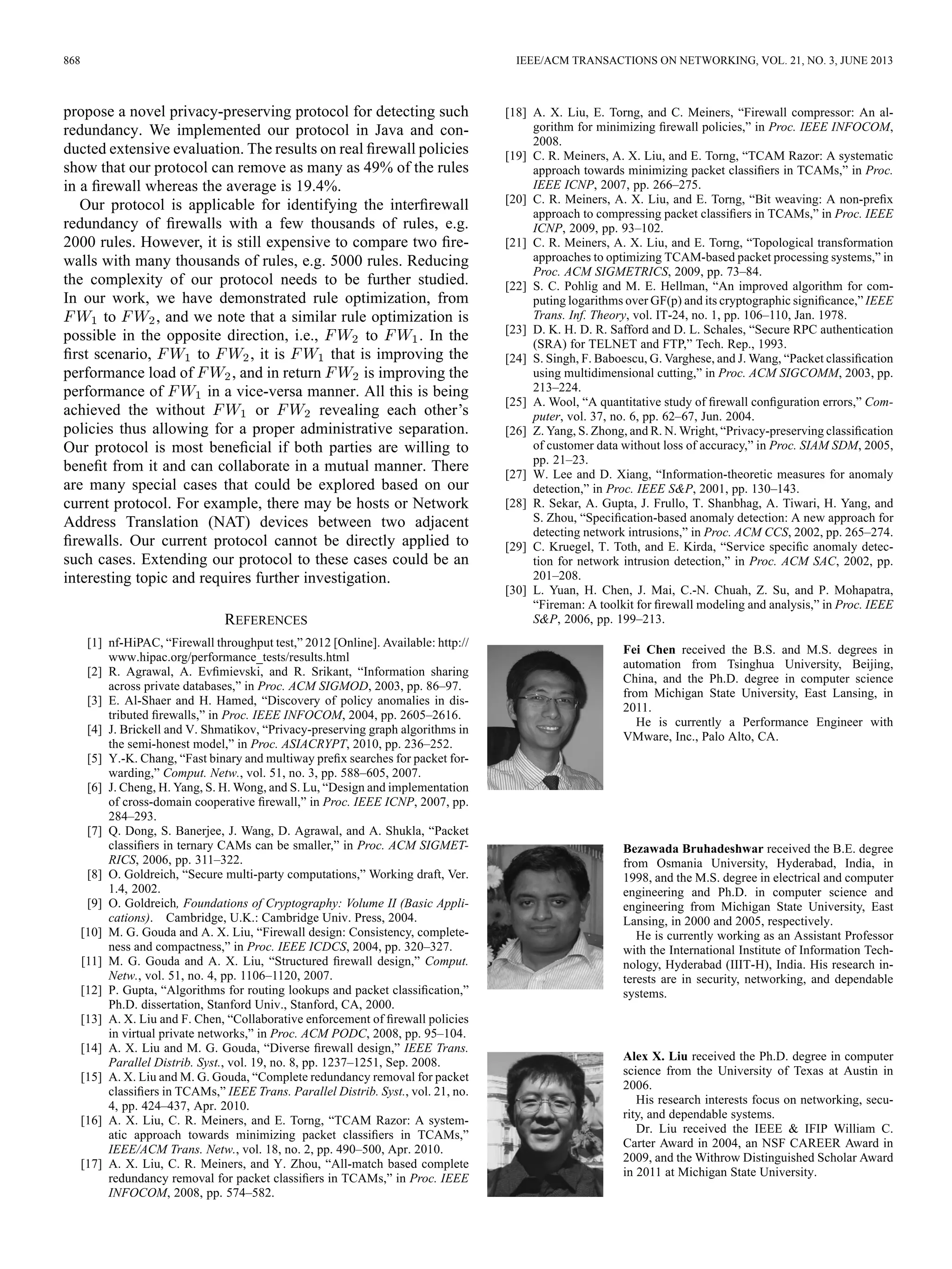 868 IEEE/ACM TRANSACTIONS ON NETWORKING, VOL. 21, NO. 3, JUNE 2013
propose a novel privacy-preserving protocol for detecting such
redundancy. We implemented our protocol in Java and con-
ducted extensive evaluation. The results on real ﬁrewall policies
show that our protocol can remove as many as 49% of the rules
in a ﬁrewall whereas the average is 19.4%.
Our protocol is applicable for identifying the interﬁrewall
redundancy of ﬁrewalls with a few thousands of rules, e.g.
2000 rules. However, it is still expensive to compare two ﬁre-
walls with many thousands of rules, e.g. 5000 rules. Reducing
the complexity of our protocol needs to be further studied.
In our work, we have demonstrated rule optimization, from
to , and we note that a similar rule optimization is
possible in the opposite direction, i.e., to . In the
ﬁrst scenario, to , it is that is improving the
performance load of , and in return is improving the
performance of in a vice-versa manner. All this is being
achieved the without or revealing each other’s
policies thus allowing for a proper administrative separation.
Our protocol is most beneﬁcial if both parties are willing to
beneﬁt from it and can collaborate in a mutual manner. There
are many special cases that could be explored based on our
current protocol. For example, there may be hosts or Network
Address Translation (NAT) devices between two adjacent
ﬁrewalls. Our current protocol cannot be directly applied to
such cases. Extending our protocol to these cases could be an
interesting topic and requires further investigation.
REFERENCES
[1] nf-HiPAC, “Firewall throughput test,” 2012 [Online]. Available: http://
www.hipac.org/performance_tests/results.html
[2] R. Agrawal, A. Evﬁmievski, and R. Srikant, “Information sharing
across private databases,” in Proc. ACM SIGMOD, 2003, pp. 86–97.
[3] E. Al-Shaer and H. Hamed, “Discovery of policy anomalies in dis-
tributed ﬁrewalls,” in Proc. IEEE INFOCOM, 2004, pp. 2605–2616.
[4] J. Brickell and V. Shmatikov, “Privacy-preserving graph algorithms in
the semi-honest model,” in Proc. ASIACRYPT, 2010, pp. 236–252.
[5] Y.-K. Chang, “Fast binary and multiway preﬁx searches for packet for-
warding,” Comput. Netw., vol. 51, no. 3, pp. 588–605, 2007.
[6] J. Cheng, H. Yang, S. H. Wong, and S. Lu, “Design and implementation
of cross-domain cooperative ﬁrewall,” in Proc. IEEE ICNP, 2007, pp.
284–293.
[7] Q. Dong, S. Banerjee, J. Wang, D. Agrawal, and A. Shukla, “Packet
classiﬁers in ternary CAMs can be smaller,” in Proc. ACM SIGMET-
RICS, 2006, pp. 311–322.
[8] O. Goldreich, “Secure multi-party computations,” Working draft, Ver.
1.4, 2002.
[9] O. Goldreich, Foundations of Cryptography: Volume II (Basic Appli-
cations). Cambridge, U.K.: Cambridge Univ. Press, 2004.
[10] M. G. Gouda and A. X. Liu, “Firewall design: Consistency, complete-
ness and compactness,” in Proc. IEEE ICDCS, 2004, pp. 320–327.
[11] M. G. Gouda and A. X. Liu, “Structured ﬁrewall design,” Comput.
Netw., vol. 51, no. 4, pp. 1106–1120, 2007.
[12] P. Gupta, “Algorithms for routing lookups and packet classiﬁcation,”
Ph.D. dissertation, Stanford Univ., Stanford, CA, 2000.
[13] A. X. Liu and F. Chen, “Collaborative enforcement of ﬁrewall policies
in virtual private networks,” in Proc. ACM PODC, 2008, pp. 95–104.
[14] A. X. Liu and M. G. Gouda, “Diverse ﬁrewall design,” IEEE Trans.
Parallel Distrib. Syst., vol. 19, no. 8, pp. 1237–1251, Sep. 2008.
[15] A. X. Liu and M. G. Gouda, “Complete redundancy removal for packet
classiﬁers in TCAMs,” IEEE Trans. Parallel Distrib. Syst., vol. 21, no.
4, pp. 424–437, Apr. 2010.
[16] A. X. Liu, C. R. Meiners, and E. Torng, “TCAM Razor: A system-
atic approach towards minimizing packet classiﬁers in TCAMs,”
IEEE/ACM Trans. Netw., vol. 18, no. 2, pp. 490–500, Apr. 2010.
[17] A. X. Liu, C. R. Meiners, and Y. Zhou, “All-match based complete
redundancy removal for packet classiﬁers in TCAMs,” in Proc. IEEE
INFOCOM, 2008, pp. 574–582.
[18] A. X. Liu, E. Torng, and C. Meiners, “Firewall compressor: An al-
gorithm for minimizing ﬁrewall policies,” in Proc. IEEE INFOCOM,
2008.
[19] C. R. Meiners, A. X. Liu, and E. Torng, “TCAM Razor: A systematic
approach towards minimizing packet classiﬁers in TCAMs,” in Proc.
IEEE ICNP, 2007, pp. 266–275.
[20] C. R. Meiners, A. X. Liu, and E. Torng, “Bit weaving: A non-preﬁx
approach to compressing packet classiﬁers in TCAMs,” in Proc. IEEE
ICNP, 2009, pp. 93–102.
[21] C. R. Meiners, A. X. Liu, and E. Torng, “Topological transformation
approaches to optimizing TCAM-based packet processing systems,” in
Proc. ACM SIGMETRICS, 2009, pp. 73–84.
[22] S. C. Pohlig and M. E. Hellman, “An improved algorithm for com-
puting logarithms over GF(p) and its cryptographic signiﬁcance,” IEEE
Trans. Inf. Theory, vol. IT-24, no. 1, pp. 106–110, Jan. 1978.
[23] D. K. H. D. R. Safford and D. L. Schales, “Secure RPC authentication
(SRA) for TELNET and FTP,” Tech. Rep., 1993.
[24] S. Singh, F. Baboescu, G. Varghese, and J. Wang, “Packet classiﬁcation
using multidimensional cutting,” in Proc. ACM SIGCOMM, 2003, pp.
213–224.
[25] A. Wool, “A quantitative study of ﬁrewall conﬁguration errors,” Com-
puter, vol. 37, no. 6, pp. 62–67, Jun. 2004.
[26] Z. Yang, S. Zhong, and R. N. Wright, “Privacy-preserving classiﬁcation
of customer data without loss of accuracy,” in Proc. SIAM SDM, 2005,
pp. 21–23.
[27] W. Lee and D. Xiang, “Information-theoretic measures for anomaly
detection,” in Proc. IEEE S&P, 2001, pp. 130–143.
[28] R. Sekar, A. Gupta, J. Frullo, T. Shanbhag, A. Tiwari, H. Yang, and
S. Zhou, “Speciﬁcation-based anomaly detection: A new approach for
detecting network intrusions,” in Proc. ACM CCS, 2002, pp. 265–274.
[29] C. Kruegel, T. Toth, and E. Kirda, “Service speciﬁc anomaly detec-
tion for network intrusion detection,” in Proc. ACM SAC, 2002, pp.
201–208.
[30] L. Yuan, H. Chen, J. Mai, C.-N. Chuah, Z. Su, and P. Mohapatra,
“Fireman: A toolkit for ﬁrewall modeling and analysis,” in Proc. IEEE
S&P, 2006, pp. 199–213.
Fei Chen received the B.S. and M.S. degrees in
automation from Tsinghua University, Beijing,
China, and the Ph.D. degree in computer science
from Michigan State University, East Lansing, in
2011.
He is currently a Performance Engineer with
VMware, Inc., Palo Alto, CA.
Bezawada Bruhadeshwar received the B.E. degree
from Osmania University, Hyderabad, India, in
1998, and the M.S. degree in electrical and computer
engineering and Ph.D. in computer science and
engineering from Michigan State University, East
Lansing, in 2000 and 2005, respectively.
He is currently working as an Assistant Professor
with the International Institute of Information Tech-
nology, Hyderabad (IIIT-H), India. His research in-
terests are in security, networking, and dependable
systems.
Alex X. Liu received the Ph.D. degree in computer
science from the University of Texas at Austin in
2006.
His research interests focus on networking, secu-
rity, and dependable systems.
Dr. Liu received the IEEE & IFIP William C.
Carter Award in 2004, an NSF CAREER Award in
2009, and the Withrow Distinguished Scholar Award
in 2011 at Michigan State University.
 