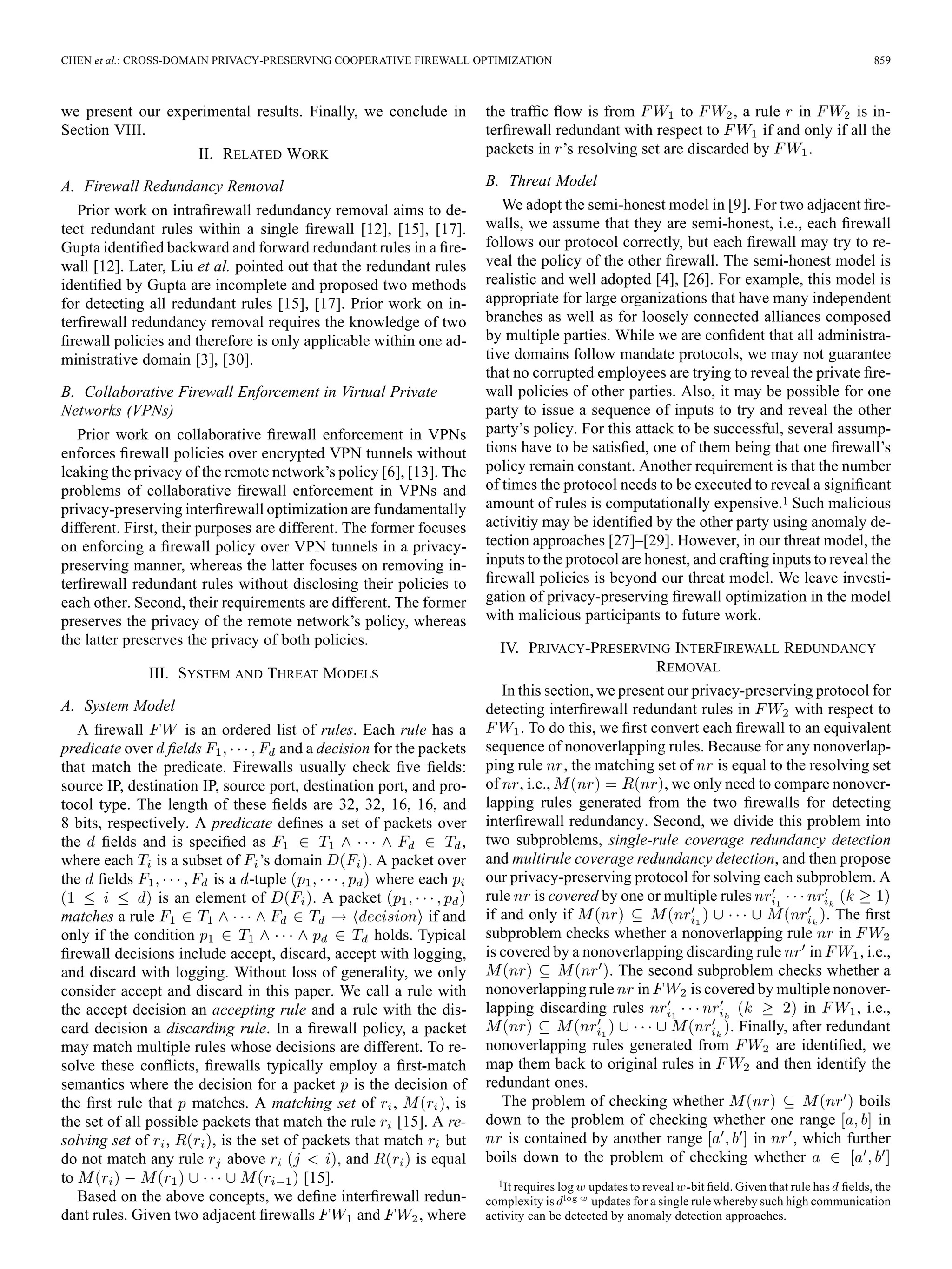 CHEN et al.: CROSS-DOMAIN PRIVACY-PRESERVING COOPERATIVE FIREWALL OPTIMIZATION 859
we present our experimental results. Finally, we conclude in
Section VIII.
II. RELATED WORK
A. Firewall Redundancy Removal
Prior work on intraﬁrewall redundancy removal aims to de-
tect redundant rules within a single ﬁrewall [12], [15], [17].
Gupta identiﬁed backward and forward redundant rules in a ﬁre-
wall [12]. Later, Liu et al. pointed out that the redundant rules
identiﬁed by Gupta are incomplete and proposed two methods
for detecting all redundant rules [15], [17]. Prior work on in-
terﬁrewall redundancy removal requires the knowledge of two
ﬁrewall policies and therefore is only applicable within one ad-
ministrative domain [3], [30].
B. Collaborative Firewall Enforcement in Virtual Private
Networks (VPNs)
Prior work on collaborative ﬁrewall enforcement in VPNs
enforces ﬁrewall policies over encrypted VPN tunnels without
leaking the privacy of the remote network’s policy [6], [13]. The
problems of collaborative ﬁrewall enforcement in VPNs and
privacy-preserving interﬁrewall optimization are fundamentally
different. First, their purposes are different. The former focuses
on enforcing a ﬁrewall policy over VPN tunnels in a privacy-
preserving manner, whereas the latter focuses on removing in-
terﬁrewall redundant rules without disclosing their policies to
each other. Second, their requirements are different. The former
preserves the privacy of the remote network’s policy, whereas
the latter preserves the privacy of both policies.
III. SYSTEM AND THREAT MODELS
A. System Model
A ﬁrewall is an ordered list of rules. Each rule has a
predicate over ﬁelds and a decision for the packets
that match the predicate. Firewalls usually check ﬁve ﬁelds:
source IP, destination IP, source port, destination port, and pro-
tocol type. The length of these ﬁelds are 32, 32, 16, 16, and
8 bits, respectively. A predicate deﬁnes a set of packets over
the ﬁelds and is speciﬁed as ,
where each is a subset of ’s domain . A packet over
the ﬁelds is a -tuple where each
is an element of . A packet
matches a rule if and
only if the condition holds. Typical
ﬁrewall decisions include accept, discard, accept with logging,
and discard with logging. Without loss of generality, we only
consider accept and discard in this paper. We call a rule with
the accept decision an accepting rule and a rule with the dis-
card decision a discarding rule. In a ﬁrewall policy, a packet
may match multiple rules whose decisions are different. To re-
solve these conﬂicts, ﬁrewalls typically employ a ﬁrst-match
semantics where the decision for a packet is the decision of
the ﬁrst rule that matches. A matching set of , , is
the set of all possible packets that match the rule [15]. A re-
solving set of , , is the set of packets that match but
do not match any rule above , and is equal
to [15].
Based on the above concepts, we deﬁne interﬁrewall redun-
dant rules. Given two adjacent ﬁrewalls and , where
the trafﬁc ﬂow is from to , a rule in is in-
terﬁrewall redundant with respect to if and only if all the
packets in ’s resolving set are discarded by .
B. Threat Model
We adopt the semi-honest model in [9]. For two adjacent ﬁre-
walls, we assume that they are semi-honest, i.e., each ﬁrewall
follows our protocol correctly, but each ﬁrewall may try to re-
veal the policy of the other ﬁrewall. The semi-honest model is
realistic and well adopted [4], [26]. For example, this model is
appropriate for large organizations that have many independent
branches as well as for loosely connected alliances composed
by multiple parties. While we are conﬁdent that all administra-
tive domains follow mandate protocols, we may not guarantee
that no corrupted employees are trying to reveal the private ﬁre-
wall policies of other parties. Also, it may be possible for one
party to issue a sequence of inputs to try and reveal the other
party’s policy. For this attack to be successful, several assump-
tions have to be satisﬁed, one of them being that one ﬁrewall’s
policy remain constant. Another requirement is that the number
of times the protocol needs to be executed to reveal a signiﬁcant
amount of rules is computationally expensive.1 Such malicious
activitiy may be identiﬁed by the other party using anomaly de-
tection approaches [27]–[29]. However, in our threat model, the
inputs to the protocol are honest, and crafting inputs to reveal the
ﬁrewall policies is beyond our threat model. We leave investi-
gation of privacy-preserving ﬁrewall optimization in the model
with malicious participants to future work.
IV. PRIVACY-PRESERVING INTERFIREWALL REDUNDANCY
REMOVAL
In this section, we present our privacy-preserving protocol for
detecting interﬁrewall redundant rules in with respect to
. To do this, we ﬁrst convert each ﬁrewall to an equivalent
sequence of nonoverlapping rules. Because for any nonoverlap-
ping rule , the matching set of is equal to the resolving set
of , i.e., , we only need to compare nonover-
lapping rules generated from the two ﬁrewalls for detecting
interﬁrewall redundancy. Second, we divide this problem into
two subproblems, single-rule coverage redundancy detection
and multirule coverage redundancy detection, and then propose
our privacy-preserving protocol for solving each subproblem. A
rule is covered by one or multiple rules
if and only if . The ﬁrst
subproblem checks whether a nonoverlapping rule in
is covered by a nonoverlapping discarding rule in , i.e.,
. The second subproblem checks whether a
nonoverlapping rule in is covered by multiple nonover-
lapping discarding rules in , i.e.,
. Finally, after redundant
nonoverlapping rules generated from are identiﬁed, we
map them back to original rules in and then identify the
redundant ones.
The problem of checking whether boils
down to the problem of checking whether one range in
is contained by another range in , which further
boils down to the problem of checking whether
1It requires log updates to reveal -bit ﬁeld. Given that rule has ﬁelds, the
complexity is updates for a single rule whereby such high communication
activity can be detected by anomaly detection approaches.
 