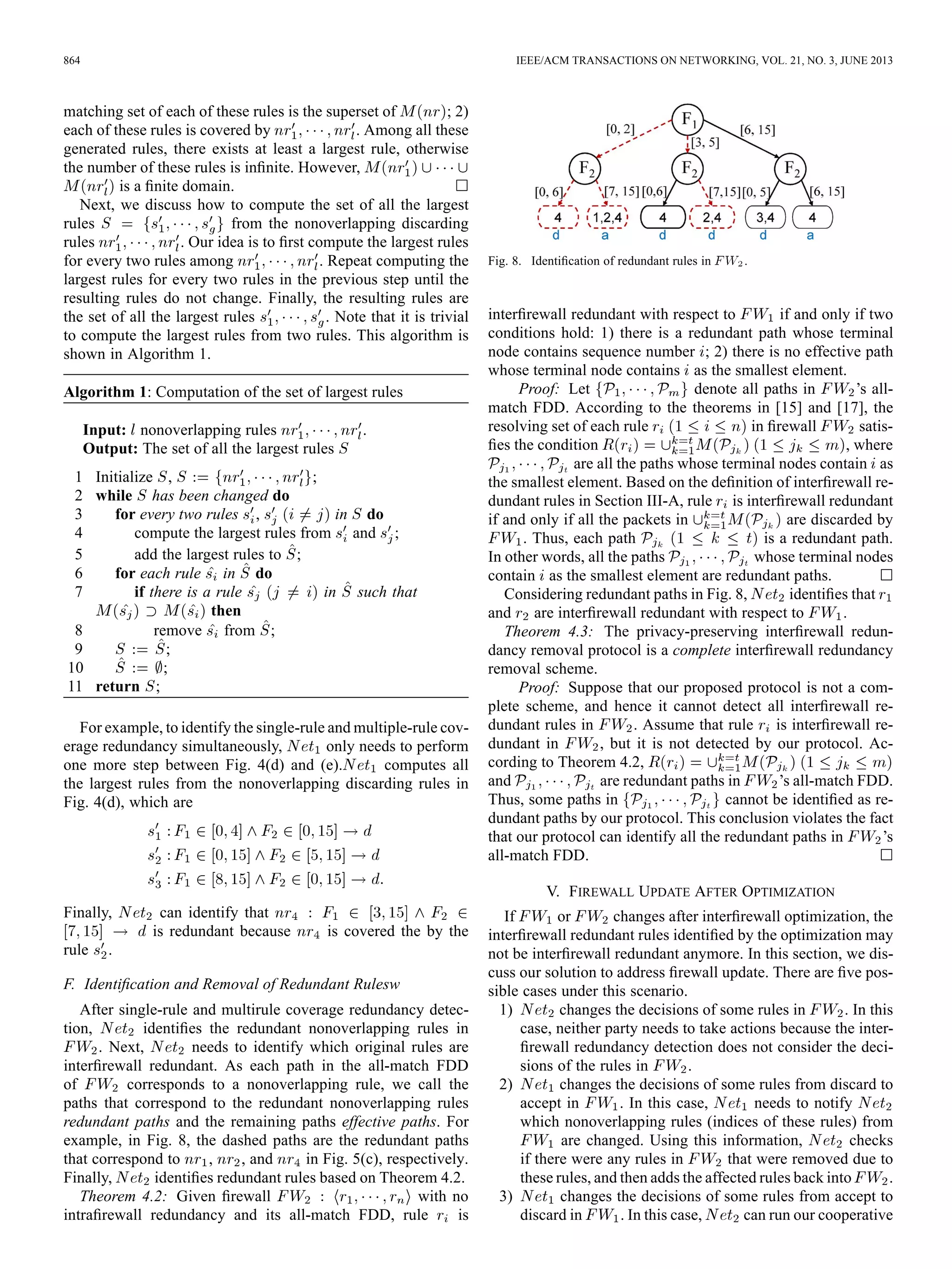 864 IEEE/ACM TRANSACTIONS ON NETWORKING, VOL. 21, NO. 3, JUNE 2013
matching set of each of these rules is the superset of ; 2)
each of these rules is covered by . Among all these
generated rules, there exists at least a largest rule, otherwise
the number of these rules is inﬁnite. However,
is a ﬁnite domain.
Next, we discuss how to compute the set of all the largest
rules from the nonoverlapping discarding
rules . Our idea is to ﬁrst compute the largest rules
for every two rules among . Repeat computing the
largest rules for every two rules in the previous step until the
resulting rules do not change. Finally, the resulting rules are
the set of all the largest rules . Note that it is trivial
to compute the largest rules from two rules. This algorithm is
shown in Algorithm 1.
Algorithm 1: Computation of the set of largest rules
Input: nonoverlapping rules .
Output: The set of all the largest rules
1 Initialize , ;
2 while has been changed do
3 for every two rules , in do
4 compute the largest rules from and ;
5 add the largest rules to ;
6 for each rule in do
7 if there is a rule in such that
then
8 remove from ;
9 ;
10 ;
11 return ;
For example, to identify the single-rule and multiple-rule cov-
erage redundancy simultaneously, only needs to perform
one more step between Fig. 4(d) and (e). computes all
the largest rules from the nonoverlapping discarding rules in
Fig. 4(d), which are
Finally, can identify that
is redundant because is covered the by the
rule .
F. Identiﬁcation and Removal of Redundant Rulesw
After single-rule and multirule coverage redundancy detec-
tion, identiﬁes the redundant nonoverlapping rules in
. Next, needs to identify which original rules are
interﬁrewall redundant. As each path in the all-match FDD
of corresponds to a nonoverlapping rule, we call the
paths that correspond to the redundant nonoverlapping rules
redundant paths and the remaining paths effective paths. For
example, in Fig. 8, the dashed paths are the redundant paths
that correspond to , , and in Fig. 5(c), respectively.
Finally, identiﬁes redundant rules based on Theorem 4.2.
Theorem 4.2: Given ﬁrewall with no
intraﬁrewall redundancy and its all-match FDD, rule is
Fig. 8. Identiﬁcation of redundant rules in .
interﬁrewall redundant with respect to if and only if two
conditions hold: 1) there is a redundant path whose terminal
node contains sequence number ; 2) there is no effective path
whose terminal node contains as the smallest element.
Proof: Let denote all paths in ’s all-
match FDD. According to the theorems in [15] and [17], the
resolving set of each rule in ﬁrewall satis-
ﬁes the condition , where
are all the paths whose terminal nodes contain as
the smallest element. Based on the deﬁnition of interﬁrewall re-
dundant rules in Section III-A, rule is interﬁrewall redundant
if and only if all the packets in are discarded by
. Thus, each path is a redundant path.
In other words, all the paths whose terminal nodes
contain as the smallest element are redundant paths.
Considering redundant paths in Fig. 8, identiﬁes that
and are interﬁrewall redundant with respect to .
Theorem 4.3: The privacy-preserving interﬁrewall redun-
dancy removal protocol is a complete interﬁrewall redundancy
removal scheme.
Proof: Suppose that our proposed protocol is not a com-
plete scheme, and hence it cannot detect all interﬁrewall re-
dundant rules in . Assume that rule is interﬁrewall re-
dundant in , but it is not detected by our protocol. Ac-
cording to Theorem 4.2,
and are redundant paths in ’s all-match FDD.
Thus, some paths in cannot be identiﬁed as re-
dundant paths by our protocol. This conclusion violates the fact
that our protocol can identify all the redundant paths in ’s
all-match FDD.
V. FIREWALL UPDATE AFTER OPTIMIZATION
If or changes after interﬁrewall optimization, the
interﬁrewall redundant rules identiﬁed by the optimization may
not be interﬁrewall redundant anymore. In this section, we dis-
cuss our solution to address ﬁrewall update. There are ﬁve pos-
sible cases under this scenario.
1) changes the decisions of some rules in . In this
case, neither party needs to take actions because the inter-
ﬁrewall redundancy detection does not consider the deci-
sions of the rules in .
2) changes the decisions of some rules from discard to
accept in . In this case, needs to notify
which nonoverlapping rules (indices of these rules) from
are changed. Using this information, checks
if there were any rules in that were removed due to
these rules, and then adds the affected rules back into .
3) changes the decisions of some rules from accept to
discard in . In this case, can run our cooperative
 