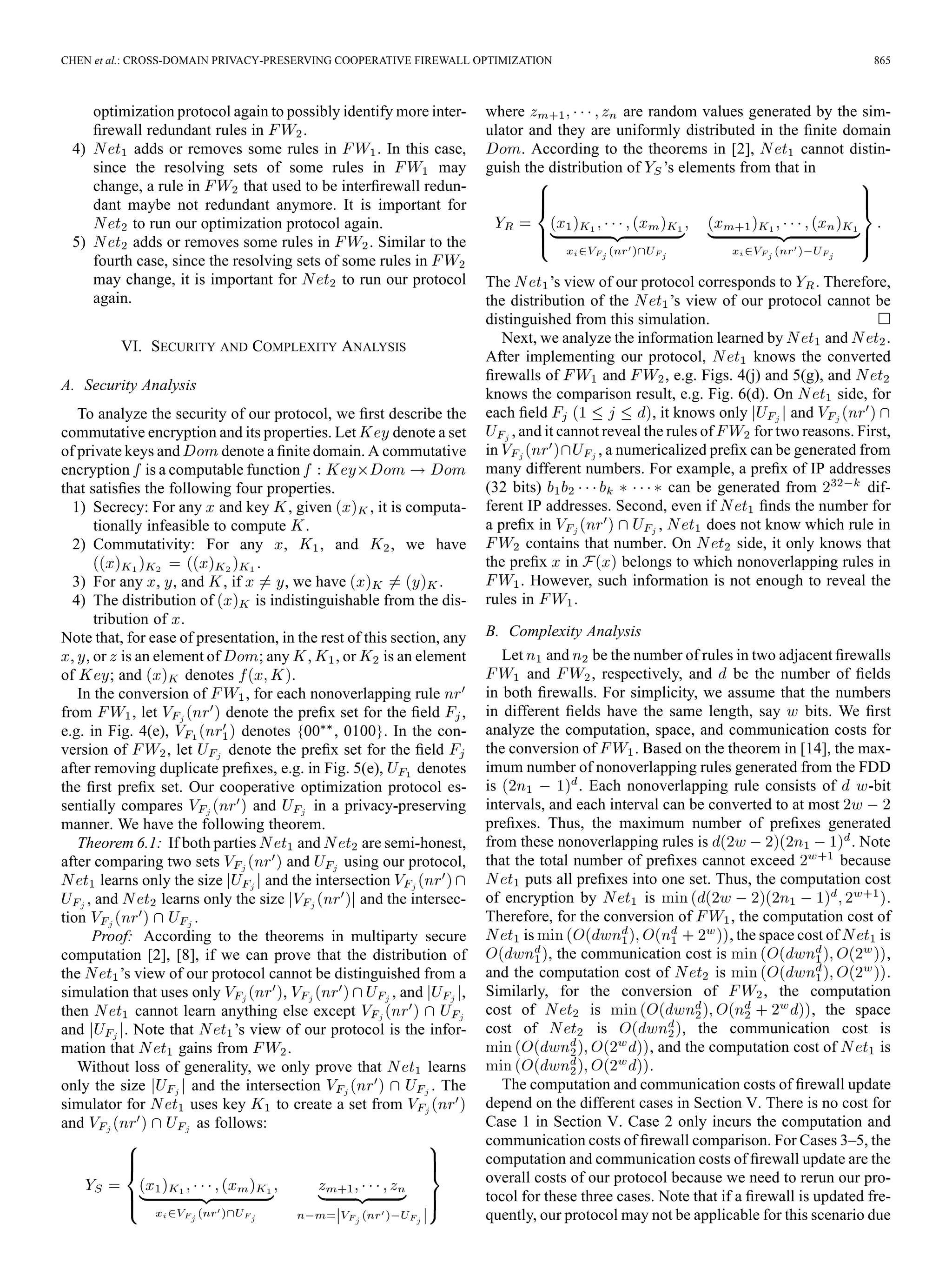CHEN et al.: CROSS-DOMAIN PRIVACY-PRESERVING COOPERATIVE FIREWALL OPTIMIZATION 865
optimization protocol again to possibly identify more inter-
ﬁrewall redundant rules in .
4) adds or removes some rules in . In this case,
since the resolving sets of some rules in may
change, a rule in that used to be interﬁrewall redun-
dant maybe not redundant anymore. It is important for
to run our optimization protocol again.
5) adds or removes some rules in . Similar to the
fourth case, since the resolving sets of some rules in
may change, it is important for to run our protocol
again.
VI. SECURITY AND COMPLEXITY ANALYSIS
A. Security Analysis
To analyze the security of our protocol, we ﬁrst describe the
commutative encryption and its properties. Let denote a set
of private keys and denote a ﬁnite domain. A commutative
encryption is a computable function
that satisﬁes the following four properties.
1) Secrecy: For any and key , given , it is computa-
tionally infeasible to compute .
2) Commutativity: For any , , and , we have
.
3) For any , , and , if , we have .
4) The distribution of is indistinguishable from the dis-
tribution of .
Note that, for ease of presentation, in the rest of this section, any
, , or is an element of ; any , , or is an element
of ; and denotes .
In the conversion of , for each nonoverlapping rule
from , let denote the preﬁx set for the ﬁeld ,
e.g. in Fig. 4(e), denotes {00 , 0100}. In the con-
version of , let denote the preﬁx set for the ﬁeld
after removing duplicate preﬁxes, e.g. in Fig. 5(e), denotes
the ﬁrst preﬁx set. Our cooperative optimization protocol es-
sentially compares and in a privacy-preserving
manner. We have the following theorem.
Theorem 6.1: If both parties and are semi-honest,
after comparing two sets and using our protocol,
learns only the size and the intersection
, and learns only the size and the intersec-
tion .
Proof: According to the theorems in multiparty secure
computation [2], [8], if we can prove that the distribution of
the ’s view of our protocol cannot be distinguished from a
simulation that uses only , , and ,
then cannot learn anything else except
and . Note that ’s view of our protocol is the infor-
mation that gains from .
Without loss of generality, we only prove that learns
only the size and the intersection . The
simulator for uses key to create a set from
and as follows:
where are random values generated by the sim-
ulator and they are uniformly distributed in the ﬁnite domain
. According to the theorems in [2], cannot distin-
guish the distribution of ’s elements from that in
The ’s view of our protocol corresponds to . Therefore,
the distribution of the ’s view of our protocol cannot be
distinguished from this simulation.
Next, we analyze the information learned by and .
After implementing our protocol, knows the converted
ﬁrewalls of and , e.g. Figs. 4(j) and 5(g), and
knows the comparison result, e.g. Fig. 6(d). On side, for
each ﬁeld , it knows only and
, and it cannot reveal the rules of for two reasons. First,
in , a numericalized preﬁx can be generated from
many different numbers. For example, a preﬁx of IP addresses
(32 bits) can be generated from dif-
ferent IP addresses. Second, even if ﬁnds the number for
a preﬁx in , does not know which rule in
contains that number. On side, it only knows that
the preﬁx in belongs to which nonoverlapping rules in
. However, such information is not enough to reveal the
rules in .
B. Complexity Analysis
Let and be the number of rules in two adjacent ﬁrewalls
and , respectively, and be the number of ﬁelds
in both ﬁrewalls. For simplicity, we assume that the numbers
in different ﬁelds have the same length, say bits. We ﬁrst
analyze the computation, space, and communication costs for
the conversion of . Based on the theorem in [14], the max-
imum number of nonoverlapping rules generated from the FDD
is . Each nonoverlapping rule consists of -bit
intervals, and each interval can be converted to at most
preﬁxes. Thus, the maximum number of preﬁxes generated
from these nonoverlapping rules is . Note
that the total number of preﬁxes cannot exceed because
puts all preﬁxes into one set. Thus, the computation cost
of encryption by is .
Therefore, for the conversion of , the computation cost of
is , the space cost of is
, the communication cost is ,
and the computation cost of is .
Similarly, for the conversion of , the computation
cost of is , the space
cost of is , the communication cost is
, and the computation cost of is
.
The computation and communication costs of ﬁrewall update
depend on the different cases in Section V. There is no cost for
Case 1 in Section V. Case 2 only incurs the computation and
communication costs of ﬁrewall comparison. For Cases 3–5, the
computation and communication costs of ﬁrewall update are the
overall costs of our protocol because we need to rerun our pro-
tocol for these three cases. Note that if a ﬁrewall is updated fre-
quently, our protocol may not be applicable for this scenario due
 