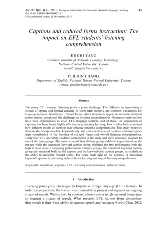 ReCALL 26(1): 44–61. 2013 r European Association for Computer Assisted Language Learning 44
doi:10.1017/S0958344013000219
First published online 21 November 2013
Captions and reduced forms instruction: The
impact on EFL students’ listening
comprehension
JIE CHI YANG
Graduate Institute of Network Learning Technology,
National Central University, Taiwan
(email: yang@cl.ncu.edu.tw)
PEICHIN CHANG
Department of English, National Taiwan Normal University, Taiwan
(email: peichinchang@ntnu.edu.tw)
Abstract
For many EFL learners, listening poses a grave challenge. The difficulty in segmenting a
stream of speech and limited capacity in short-term memory are common weaknesses for
language learners. Specifically, reduced forms, which frequently appear in authentic informal
conversations, compound the challenges in listening comprehension. Numerous interventions
have been implemented to assist EFL language learners, and of these, the application of
captions has been found highly effective in promoting learning. Few studies have examined
how different modes of captions may enhance listening comprehension. This study proposes
three modes of captions: full, keyword-only, and annotated keyword captions and investigates
their contribution to the learning of reduced forms and overall listening comprehension.
Forty-four EFL university students participated in the study and were randomly assigned to
one of the three groups. The results revealed that all three groups exhibited improvement on the
pre-test while the annotated keyword caption group exhibited the best performance with the
highest mean score. Comparing performances between groups, the annotated keyword caption
group also emulated both the full caption and the keyword-only caption groups, particularly in
the ability to recognize reduced forms. The study sheds light on the potential of annotated
keyword captions in enhancing reduced forms learning and overall listening comprehension.
Keywords: annotation, captions, EFL, listening comprehension, reduced forms
1 Introduction
Listening poses grave challenges to English as foreign language (EFL) learners. In
order to comprehend, the learner must immediately process and segment an ongoing
stream of sounds. Written text, by contrast, allows readers to rely on word boundaries
to segment a stream of speech. What prevents EFL learners from comprehen-
ding speech is their weak ability to segment speech and recognize words (Chen, 2002;
 