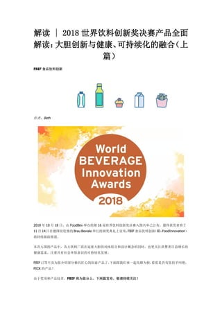 解读 | 2018 世界饮料创新奖决赛产品全面
解读：大胆创新与健康、可持续化的融合（上
篇）
FBIF 食品饮料创新
作者：Beth
2018 年 10 月 18 日，由 FoodBev 举办的第 16 届世界饮料创新奖决赛入围名单已公布，最终获奖者将于
11 月 14 日在德国纽伦堡的 Brau Beviale 举行的颁奖典礼上宣布，FBIF 食品饮料创新（ID：FoodInnovation）
将持续跟踪报道。
本次入围的产品中，各大饮料厂商在延续大胆的风味组合和设计概念的同时，也更关注消费者日益增长的
健康需求，注重具有社会环保意识的可持续化发展。
FBIF已等不及为您介绍部分独具匠心的创意产品了，下面跟我们来一起先睹为快，看看是否有您拍手叫绝，
PICK 的产品？
由于奖项和产品较多，FBIF 将为您分上、下两篇发布，敬请持续关注！
 