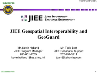 JIEE Geospatial Interoperability and GeoGuard Mr. Todd Barr JIEE Geospatial Support 202-257-3211 tbarr@ksikoniag.com Mr. Kevin Holland JIEE Program Manager 703-601-2705 kevin.holland1@us.army.mil 