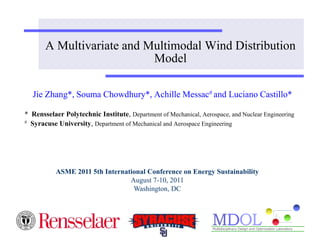 A Multivariate and Multimodal Wind Distribution 
Model 
Jie Zhang*, Souma Chowdhury*, Achille Messac# and Luciano Castillo* 
* Rensselaer Polytechnic Institute, Department of Mechanical, Aerospace, and Nuclear Engineering 
# Syracuse University, Department of Mechanical and Aerospace Engineering 
ASME 2011 5th International Conference on Energy Sustainability 
August 7-10, 2011 
Washington, DC