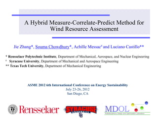 A Hybrid Measure-Correlate-Predict Method for 
Wind Resource Assessment 
Jie Zhang*, Souma Chowdhury*, Achille Messac# and Luciano Castillo** 
* Rensselaer Polytechnic Institute, Department of Mechanical, Aerospace, and Nuclear Engineering 
# Syracuse University, Department of Mechanical and Aerospace Engineering 
** Texas Tech University, Department of Mechanical Engineering 
ASME 2012 6th International Conference on Energy Sustainability 
July 23-26, 2012 
San Diego, CA 
 