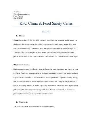 Jie Gao
Crisis Communication
Final Project
Oct. 15 2014
KFC China & Food Safety Crisis
ANALYSIS
1. Threat:
Crisis: September 17, 2014, a KFC customer posted a photo on social media saying that
she bought this chicken wing from KFC yesterday and found maggot inside. This post
went viral immediately. Consumers were outraged and complaining and scolding KFC.
Two days later, two more photos were posted and many online media forwarded the
photos which showed that crazy customers smashed one KFC store to release their anger.
What does it mean:
Business environment: food safety issue is always the most significant and sensitive topic
in China. People pay extra attention to food and ingredients, and they use social media to
expose uncertified food. At the same time, Chinese government regulates harshly foreign
fast food companies that are occupying domestic market and changing people’s dietary
habits. Increasing number of media, especially government controlled news organizations,
published editorials or news releasing that KFC’s chicken is from sick or chemically
processed chicken made by uncertified small factories.
2. Magnitude:
The crisis hurts KFC’s reputation directly and seriously.
 