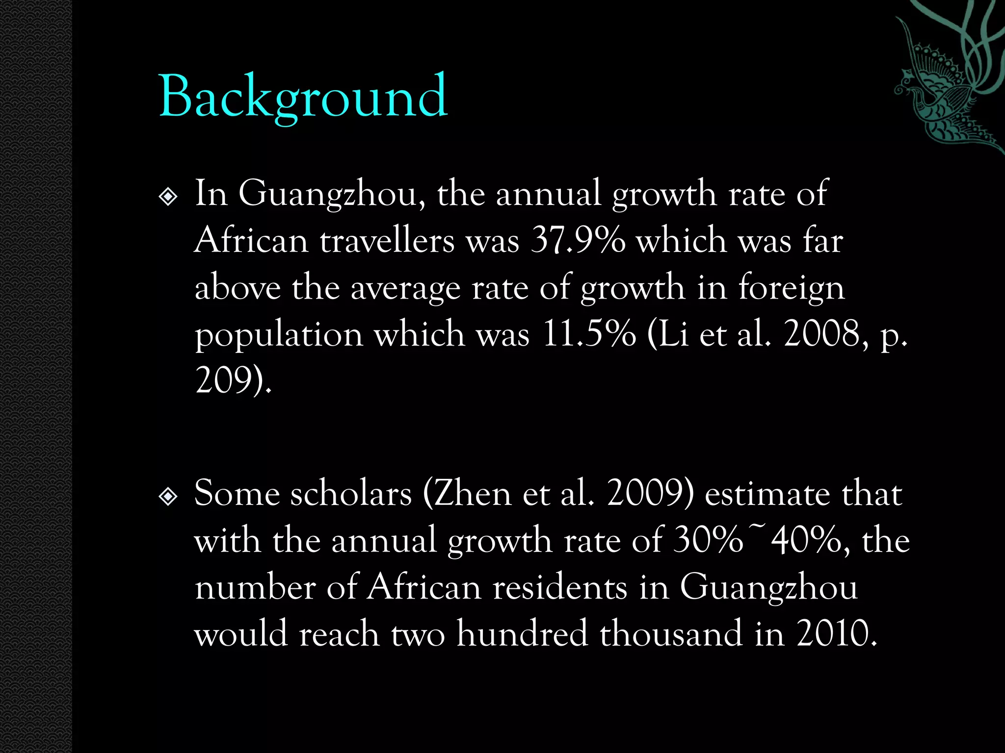 Background
   In Guangzhou, the annual growth rate of
    African travellers was 37.9% which was far
    above the average rate of growth in foreign
    population which was 11.5% (Li et al. 2008, p.
    209).

   Some scholars (Zhen et al. 2009) estimate that
    with the annual growth rate of 30%~40%, the
    number of African residents in Guangzhou
    would reach two hundred thousand in 2010.
 