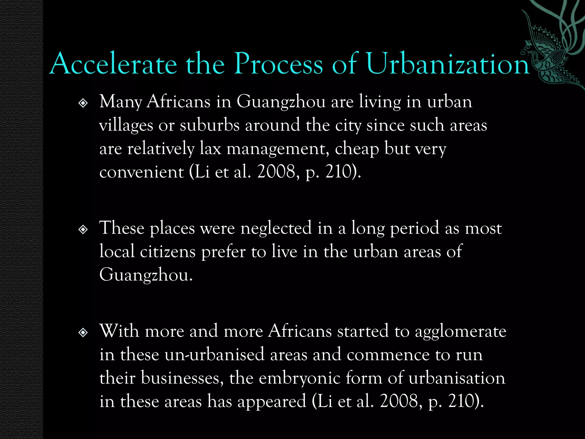    Many Africans in Guangzhou are living in urban
    villages or suburbs around the city since such areas
    are relatively lax management, cheap but very
    convenient (Li et al. 2008, p. 210).

   These places were neglected in a long period as most
    local citizens prefer to live in the urban areas of
    Guangzhou.

   With more and more Africans started to agglomerate
    in these un-urbanised areas and commence to run
    their businesses, the embryonic form of urbanisation
    in these areas has appeared (Li et al. 2008, p. 210).
 