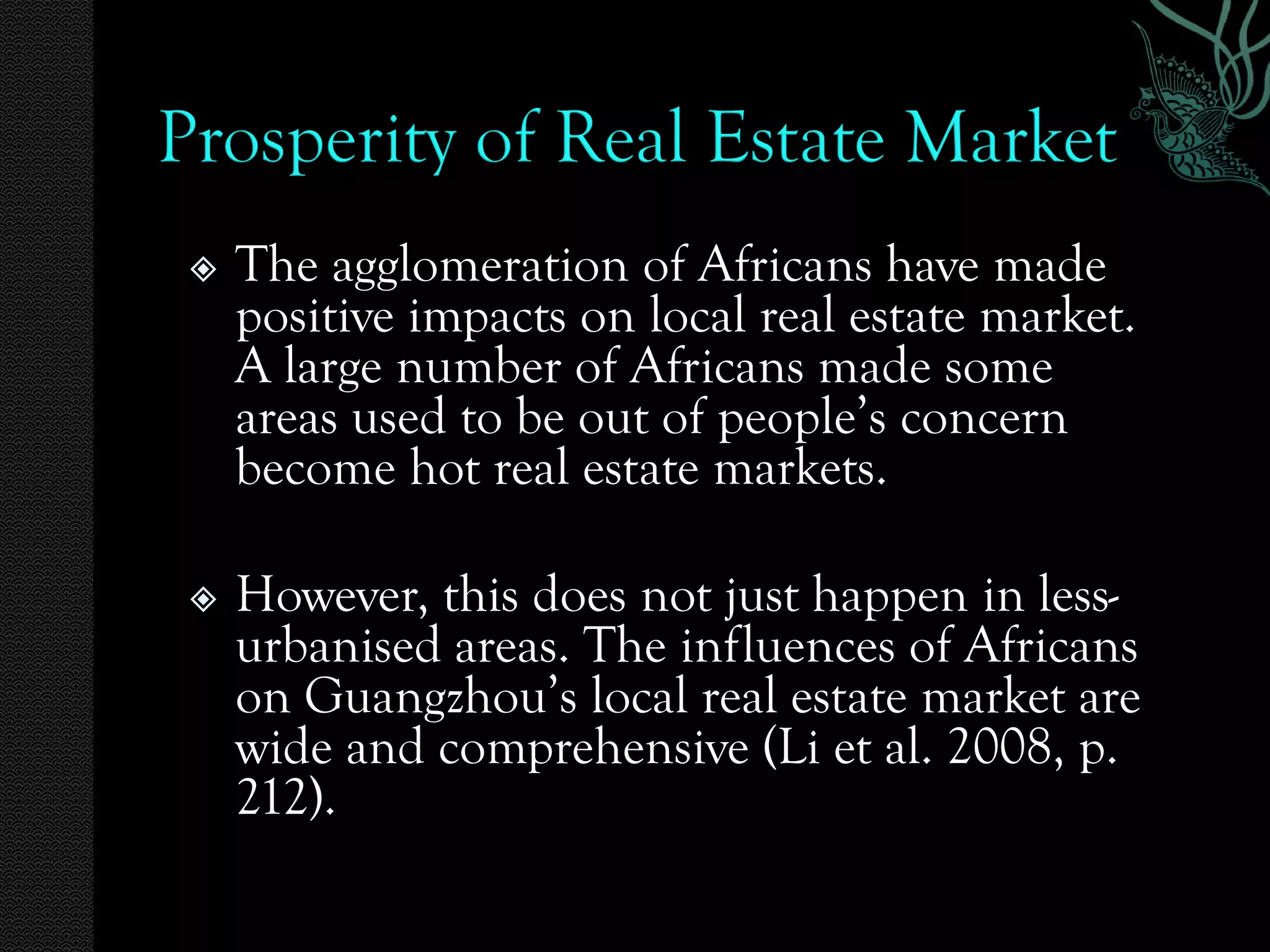    The agglomeration of Africans have made
    positive impacts on local real estate market.
    A large number of Africans made some
    areas used to be out of people’s concern
    become hot real estate markets.

   However, this does not just happen in less-
    urbanised areas. The influences of Africans
    on Guangzhou’s local real estate market are
    wide and comprehensive (Li et al. 2008, p.
    212).
 
