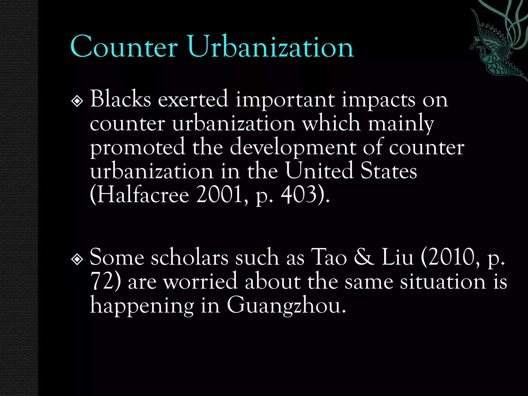 Counter Urbanization
   Blacks exerted important impacts on
    counter urbanization which mainly
    promoted the development of counter
    urbanization in the United States
    (Halfacree 2001, p. 403).

   Some scholars such as Tao & Liu (2010, p.
    72) are worried about the same situation is
    happening in Guangzhou.
 
