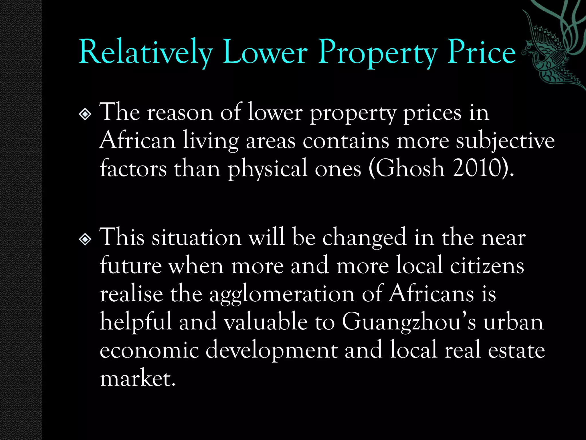 Relatively Lower Property Price
   The reason of lower property prices in
    African living areas contains more subjective
    factors than physical ones (Ghosh 2010).

   This situation will be changed in the near
    future when more and more local citizens
    realise the agglomeration of Africans is
    helpful and valuable to Guangzhou’s urban
    economic development and local real estate
    market.
 
