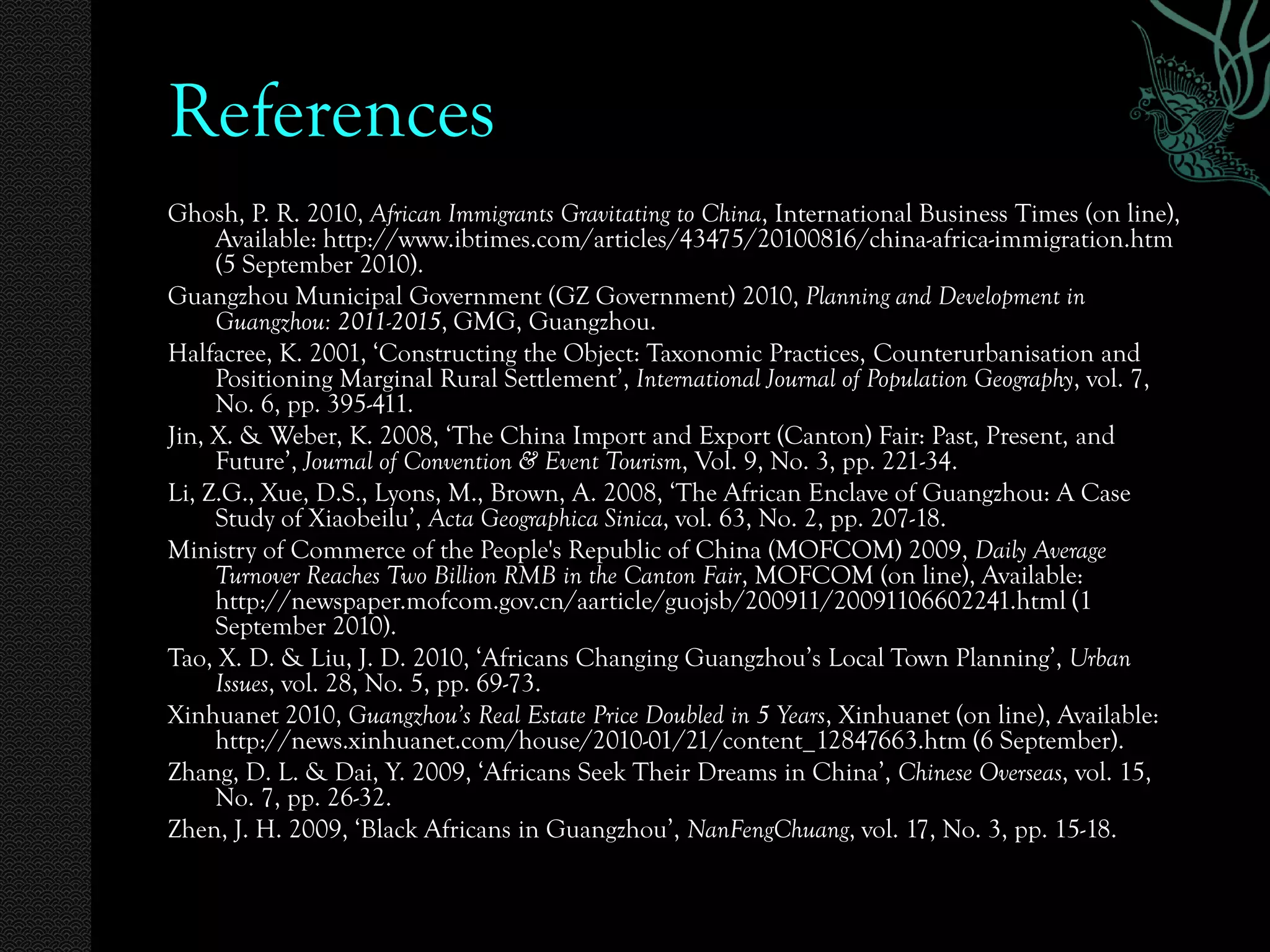 References
Ghosh, P. R. 2010, African Immigrants Gravitating to China, International Business Times (on line),
     Available: http://www.ibtimes.com/articles/43475/20100816/china-africa-immigration.htm
     (5 September 2010).
Guangzhou Municipal Government (GZ Government) 2010, Planning and Development in
     Guangzhou: 2011-2015, GMG, Guangzhou.
Halfacree, K. 2001, ‘Constructing the Object: Taxonomic Practices, Counterurbanisation and
     Positioning Marginal Rural Settlement’, International Journal of Population Geography, vol. 7,
     No. 6, pp. 395-411.
Jin, X. & Weber, K. 2008, ‘The China Import and Export (Canton) Fair: Past, Present, and
     Future’, Journal of Convention & Event Tourism, Vol. 9, No. 3, pp. 221-34.
Li, Z.G., Xue, D.S., Lyons, M., Brown, A. 2008, ‘The African Enclave of Guangzhou: A Case
     Study of Xiaobeilu’, Acta Geographica Sinica, vol. 63, No. 2, pp. 207-18.
Ministry of Commerce of the People's Republic of China (MOFCOM) 2009, Daily Average
     Turnover Reaches Two Billion RMB in the Canton Fair, MOFCOM (on line), Available:
     http://newspaper.mofcom.gov.cn/aarticle/guojsb/200911/20091106602241.html (1
     September 2010).
Tao, X. D. & Liu, J. D. 2010, ‘Africans Changing Guangzhou’s Local Town Planning’, Urban
     Issues, vol. 28, No. 5, pp. 69-73.
Xinhuanet 2010, Guangzhou’s Real Estate Price Doubled in 5 Years, Xinhuanet (on line), Available:
     http://news.xinhuanet.com/house/2010-01/21/content_12847663.htm (6 September).
Zhang, D. L. & Dai, Y. 2009, ‘Africans Seek Their Dreams in China’, Chinese Overseas, vol. 15,
     No. 7, pp. 26-32.
Zhen, J. H. 2009, ‘Black Africans in Guangzhou’, NanFengChuang, vol. 17, No. 3, pp. 15-18.
 