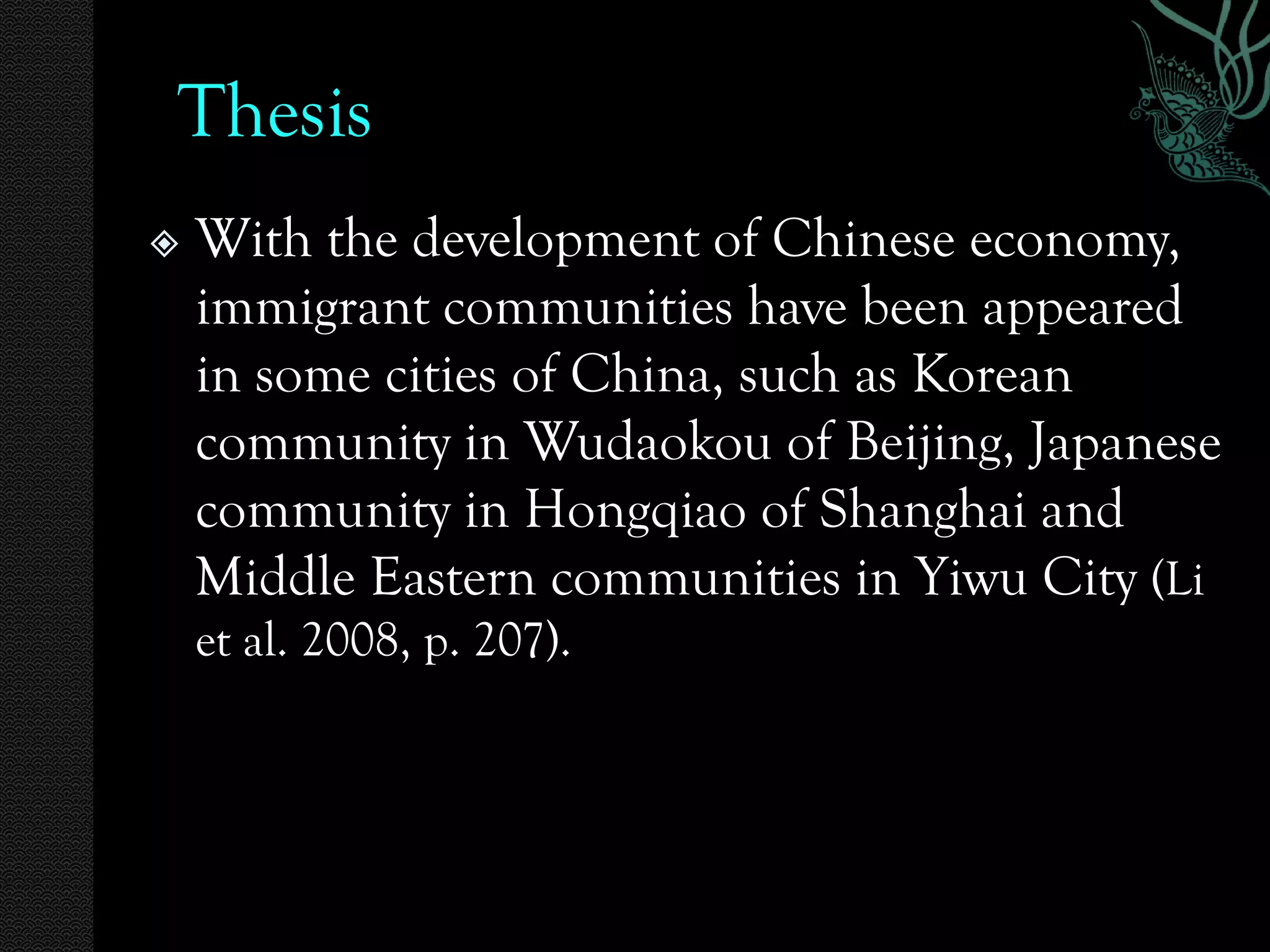 Thesis
   With the development of Chinese economy,
    immigrant communities have been appeared
    in some cities of China, such as Korean
    community in Wudaokou of Beijing, Japanese
    community in Hongqiao of Shanghai and
    Middle Eastern communities in Yiwu City (Li
    et al. 2008, p. 207).
 