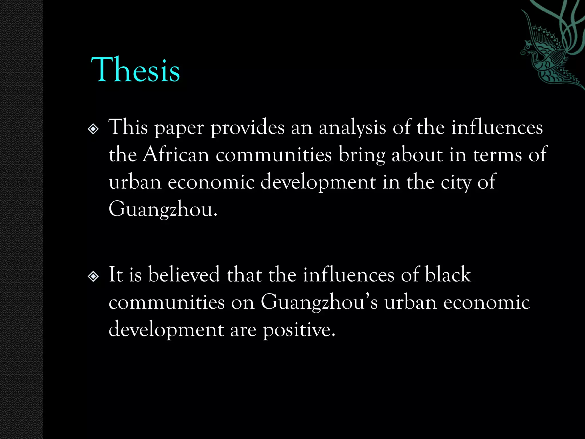 Thesis
   This paper provides an analysis of the influences
    the African communities bring about in terms of
    urban economic development in the city of
    Guangzhou.

   It is believed that the influences of black
    communities on Guangzhou’s urban economic
    development are positive.
 