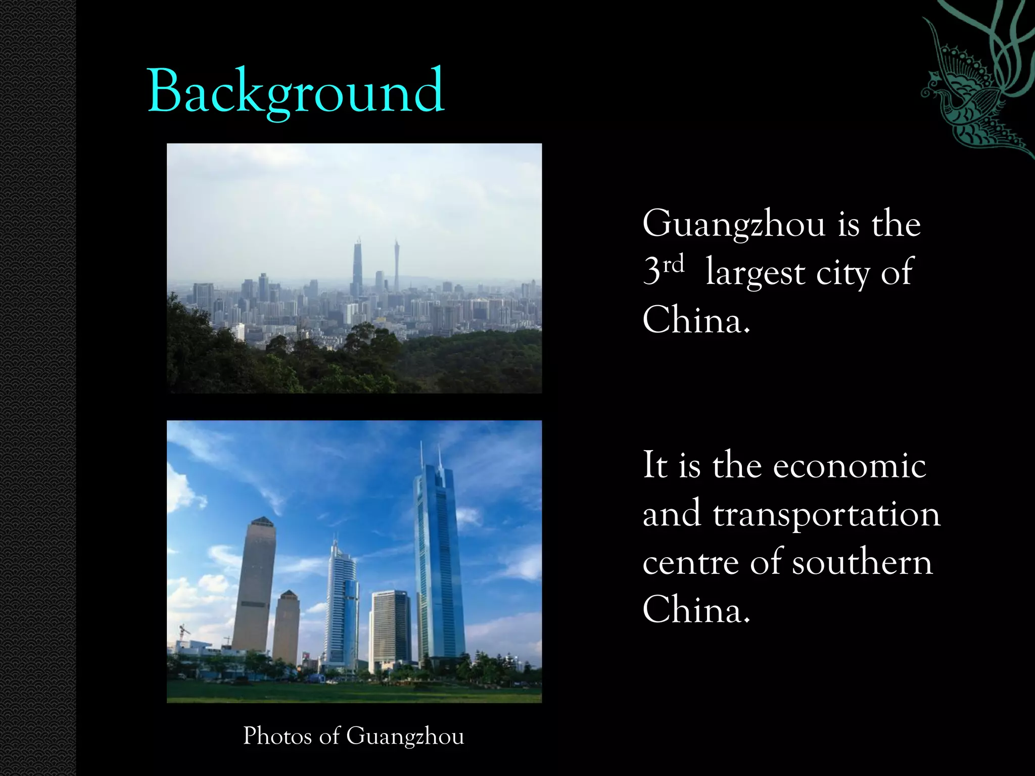 Background
                         Guangzhou is the
                         3rd largest city of
                         China.


                         It is the economic
                         and transportation
                         centre of southern
                         China.


   Photos of Guangzhou
 