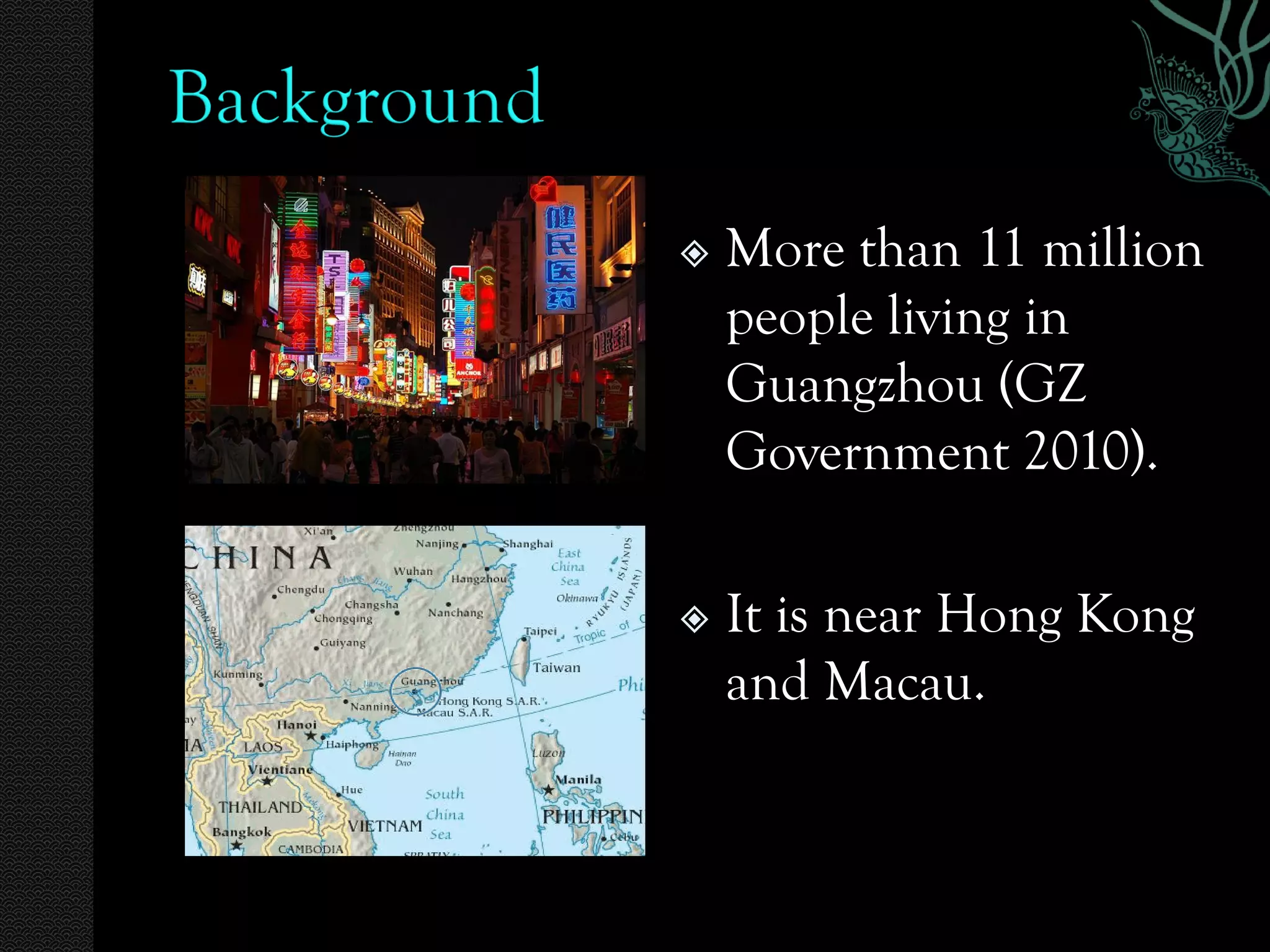    More than 11 million
    people living in
    Guangzhou (GZ
    Government 2010).

   It is near Hong Kong
    and Macau.
 