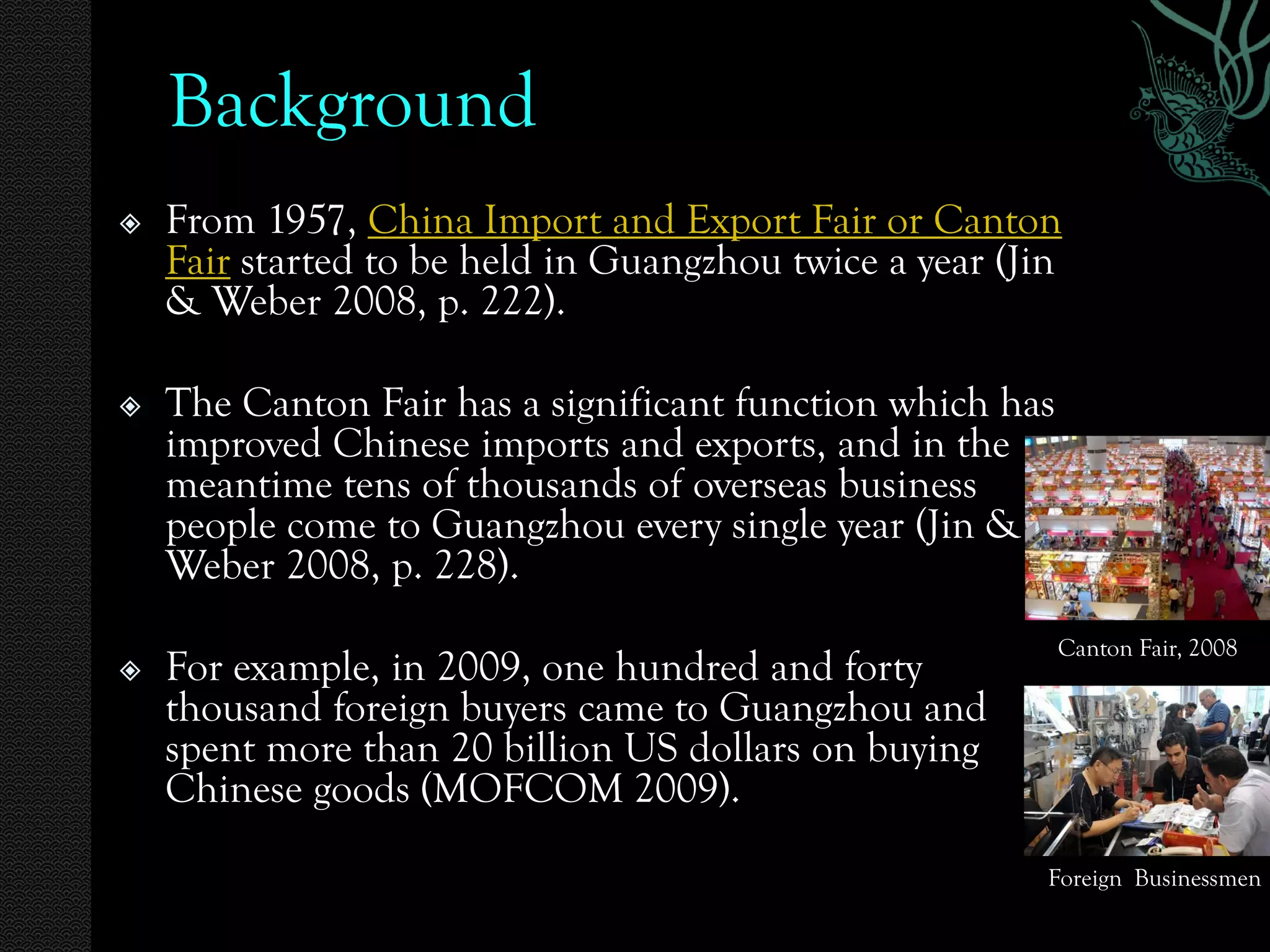Background
   From 1957, China Import and Export Fair or Canton
    Fair started to be held in Guangzhou twice a year (Jin
    & Weber 2008, p. 222).

   The Canton Fair has a significant function which has
    improved Chinese imports and exports, and in the
    meantime tens of thousands of overseas business
    people come to Guangzhou every single year (Jin &
    Weber 2008, p. 228).
                                                           Canton Fair, 2008
   For example, in 2009, one hundred and forty
    thousand foreign buyers came to Guangzhou and
    spent more than 20 billion US dollars on buying
    Chinese goods (MOFCOM 2009).
                                                         Foreign Businessmen
 