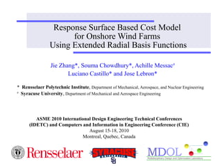 Response Surface Based Cost Model 
for Onshore Wind Farms 
Using Extended Radial Basis Functions 
Jie Zhang*, Souma Chowdhury*, Achille Messac# 
Luciano Castillo* and Jose Lebron* 
* Rensselaer Polytechnic Institute, Department of Mechanical, Aerospace, and Nuclear Engineering 
# Syracuse University, Department of Mechanical and Aerospace Engineering 
ASME 2010 International Design Engineering Technical Conferences 
(IDETC) and Computers and Information in Engineering Conference (CIE) 
August 15-18, 2010 
Montreal, Quebec, Canada 
 