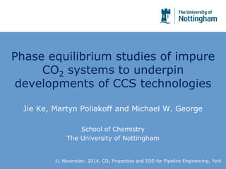 Phase equilibrium studies of impure 
CO2 systems to underpin 
developments of CCS technologies 
Jie Ke, Martyn Poliakoff and Michael W. George 
School of Chemistry 
The University of Nottingham 
11 November, 2014, CO2 Properties and EOS for Pipeline Engineering, York 
 