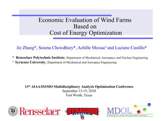 Economic Evaluation of Wind Farms 
Based on 
Cost of Energy Optimization 
Jie Zhang*, Souma Chowdhury*, Achille Messac# and Luciano Castillo* 
* Rensselaer Polytechnic Institute, Department of Mechanical, Aerospace, and Nuclear Engineering 
# Syracuse University, Department of Mechanical and Aerospace Engineering 
13th AIAA/ISSMO Multidisciplinary Analysis Optimization Conference 
September 13-15, 2010 
Fort Worth, Texas 
 