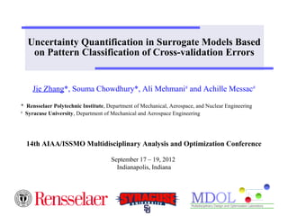 Uncertainty Quantification in Surrogate Models Based 
on Pattern Classification of Cross-validation Errors 
Jie Zhang*, Souma Chowdhury*, Ali Mehmani# and Achille Messac# 
* Rensselaer Polytechnic Institute, Department of Mechanical, Aerospace, and Nuclear Engineering 
# Syracuse University, Department of Mechanical and Aerospace Engineering 
14th AIAA/ISSMO Multidisciplinary Analysis and Optimization Conference 
September 17 – 19, 2012 
Indianapolis, Indiana 
 