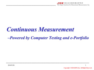 Continuous Measurement
–Powered by Computer Testing and e-Portfolio




2010/9/30                                                         1
                              Copyright © 2010 JIEM, Inc. All Rights Reserved.
 