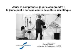 Jouer et comprendre, jouer à comprendre :
le jeune public dans un centre de culture scientifique
Daniel SCHMITT
Université de Strasbourg - LISEC
 