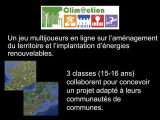 Clim@ction
Un jeu multijoueurs en ligne sur l’aménagement
du territoire et l’implantation d’énergies
renouvelables.
3 classes (15-16 ans)
collaborent pour concevoir
un projet adapté à leurs
communautés de
communes.
 