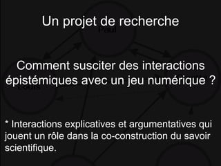 Un projet de recherche
Comment susciter des interactions
épistémiques avec un jeu numérique ?
* Interactions explicatives et argumentatives qui
jouent un rôle dans la co-construction du savoir
scientifique.
 