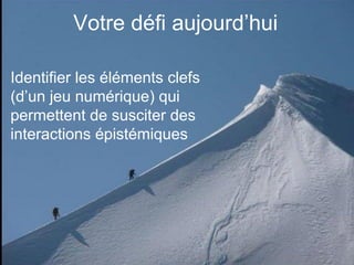 Votre défi aujourd’hui
Identifier les éléments clefs
(d’un jeu numérique) qui
permettent de susciter des
interactions épistémiques
 