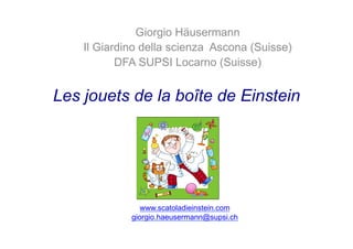 Les jouets de la boîte de Einstein
Giorgio Häusermann
Il Giardino della scienza Ascona (Suisse)
DFA SUPSI Locarno (Suisse)
www.scatoladieinstein.com
giorgio.haeusermann@supsi.ch
 