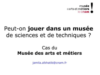 Peut-on jouer dans un musée
de sciences et de techniques ?
Cas du
Musée des arts et métiers
jamila.alkhatib@cnam.fr
 