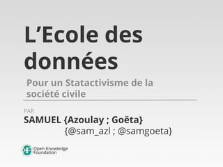 L’Ecole des
données
Pour un Statactivisme de la
société civile
SAMUEL {Azoulay ; Goëta}
{@sam_azl ; @samgoeta}
PAR
 