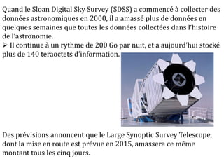 Quand le Sloan Digital Sky Survey (SDSS) a commencé à collecter des
données astronomiques en 2000, il a amassé plus de données en
quelques semaines que toutes les données collectées dans l’histoire
de l’astronomie.
 Il continue à un rythme de 200 Go par nuit, et a aujourd’hui stocké
plus de 140 teraoctets d’information.
Des prévisions annoncent que le Large Synoptic Survey Telescope,
dont la mise en route est prévue en 2015, amassera ce même
montant tous les cinq jours.
 