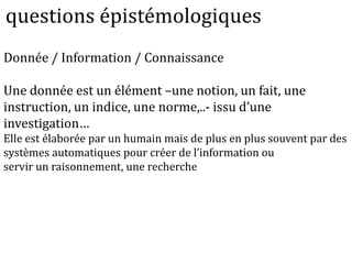 Donnée / Information / Connaissance
Une donnée est un élément –une notion, un fait, une
instruction, un indice, une norme,..- issu d’une
investigation…
Elle est élaborée par un humain mais de plus en plus souvent par des
systèmes automatiques pour créer de l’information ou
servir un raisonnement, une recherche
questions épistémologiques
 