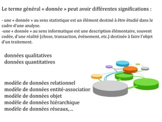 Le terme général « donnée » peut avoir différentes significations :
- une « donnée » au sens statistique est un élément destiné à être étudié dans le
cadre d’une analyse.
-une « donnée » au sens informatique est une description élémentaire, souvent
codée, d'une réalité (chose, transaction, événement, etc.) destinée à faire l'objet
d'un traitement.
modèle de données relationnel
modèle de données entité-association
modèle de données objet
modèle de données hiérarchique
modèle de données réseaux,…
données qualitatives
données quantitatives
 