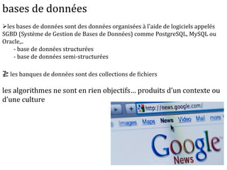 bases de données
les bases de données sont des données organisées à l'aide de logiciels appelés
SGBD (Système de Gestion de Bases de Données) comme PostgreSQL, MySQL ou
Oracle,..
- base de données structurées
- base de données semi-structurées
≱ les banques de données sont des collections de fichiers
les algorithmes ne sont en rien objectifs… produits d’un contexte ou
d’une culture
 