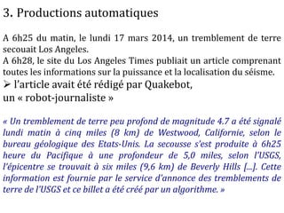 3. Productions automatiques
A 6h25 du matin, le lundi 17 mars 2014, un tremblement de terre
secouait Los Angeles.
A 6h28, le site du Los Angeles Times publiait un article comprenant
toutes les informations sur la puissance et la localisation du séisme.
 l’article avait été rédigé par Quakebot,
un « robot-journaliste »
« Un tremblement de terre peu profond de magnitude 4.7 a été signalé
lundi matin à cinq miles (8 km) de Westwood, Californie, selon le
bureau géologique des Etats-Unis. La secousse s’est produite à 6h25
heure du Pacifique à une profondeur de 5,0 miles, selon l’USGS,
l’épicentre se trouvait à six miles (9,6 km) de Beverly Hills [...]. Cette
information est fournie par le service d’annonce des tremblements de
terre de l’USGS et ce billet a été créé par un algorithme. »
 